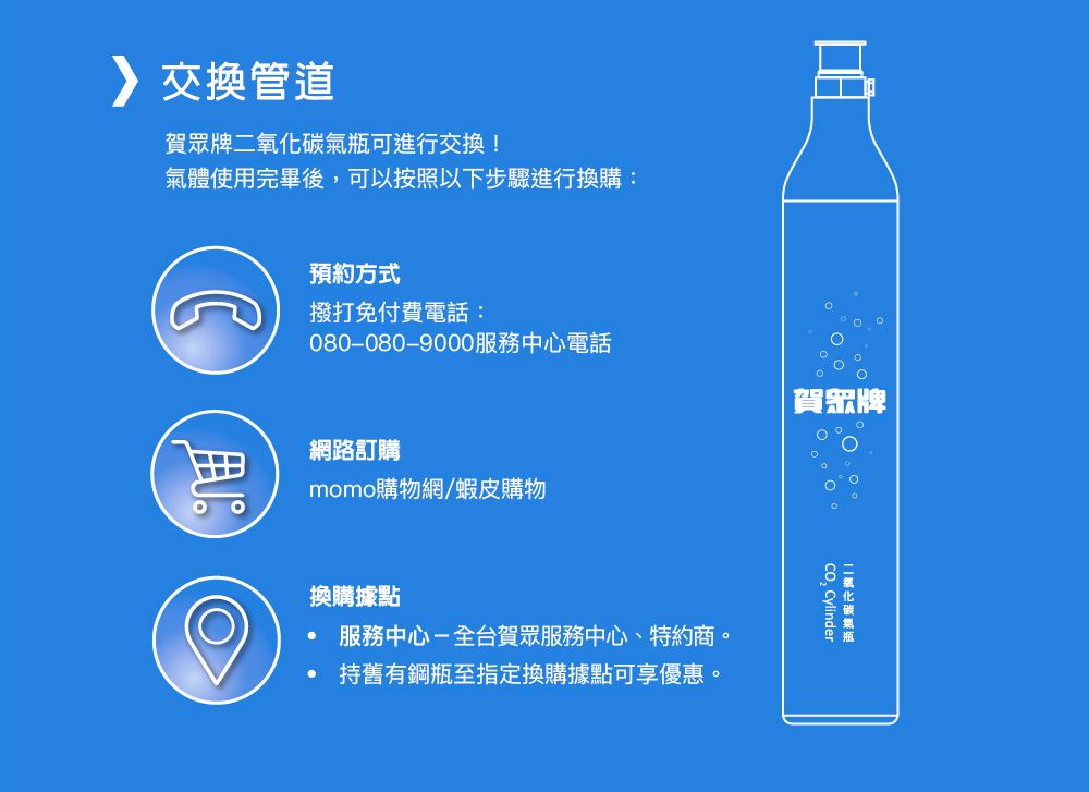 交換管道賀眾牌可進行交換!氣體使完畢後可以按照以下步驟進行換購預約方式撥打免付費電話:080-080-9000服務中心電話:換購據點服務中心-全台賀眾服務中心、特約商。持舊有鋼瓶至指定換購據點可享優惠。二氧化碳氣瓶, Cylinder