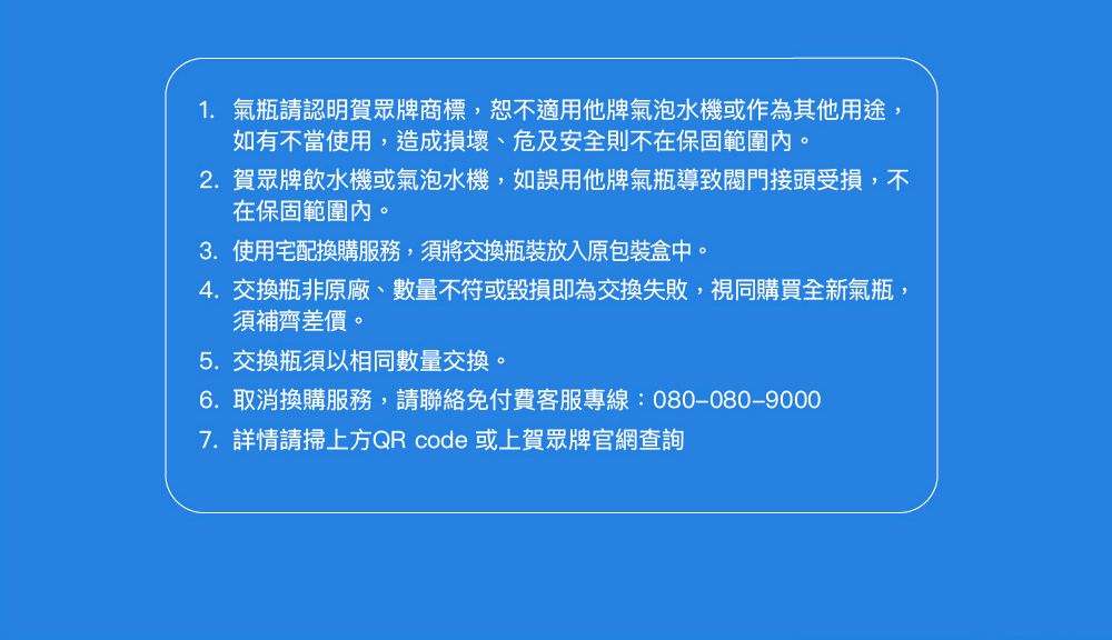 1. 氣瓶請認明賀眾牌商標,恕不適用他牌氣泡水機或作為其他用途,如有不當使用,造成損壞、危及安全則不在保固範圍內。2. 賀眾牌飲水機或氣泡水機,如誤用他牌氣瓶導致閥門接頭受損,不在保固範圍內。3. 使用宅配換購服務,須將交換瓶裝放入原包裝盒中。4.交換瓶非原廠、數量不符或毀損即為交換失敗,視同購買全新氣瓶,須補齊差價。5.交換瓶須以相同數量交換。6. 取消換購服務,請聯絡免付費客服專線:080-080-90007.詳情請掃上方QR code 或上賀眾牌官網查詢