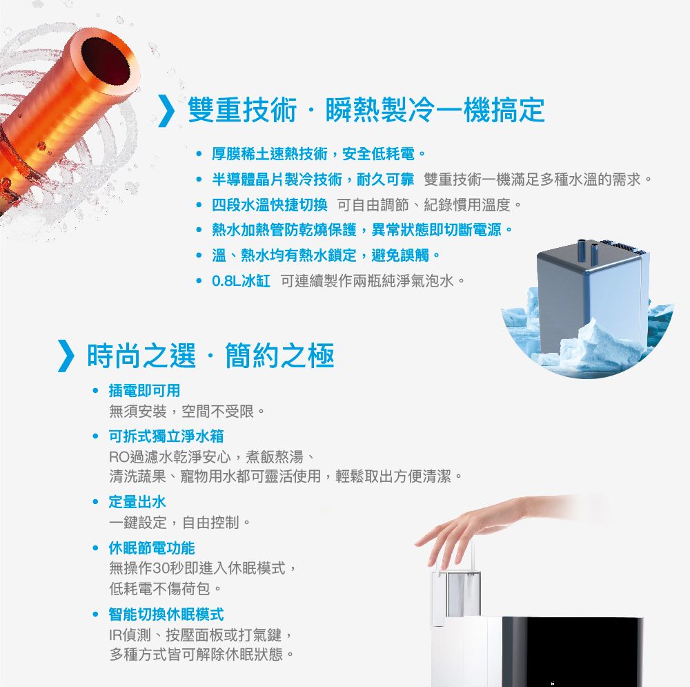 雙重技術瞬熱製冷一機搞定厚膜稀土速熱技術,安全低耗電。半導體晶片製冷技術,耐久可靠 雙重技術一機滿足多種水溫的需求。四段水溫快捷切換 可自由調節、紀錄慣用溫度。熱水加熱管防乾燒保護,異常狀態即切斷電源。 溫、熱水均有熱水鎖定,避免誤觸。·08L冰缸 可連續製作兩瓶純淨氣泡水。時尚之選.簡約之極插電即可用無須安裝,空間不受限。可拆式獨立淨水箱RO過濾水乾淨安心,煮飯熬湯、清洗蔬果、寵物用水都可靈活使用,輕鬆取出方便清潔。定量出水一鍵設定,自由控制。休眠節電功能無操作30秒即進入休眠模式,低耗電不傷荷包。智能切換休眠模式IR偵測、按壓面板或打氣鍵,多種方式皆可解除休眠狀態。