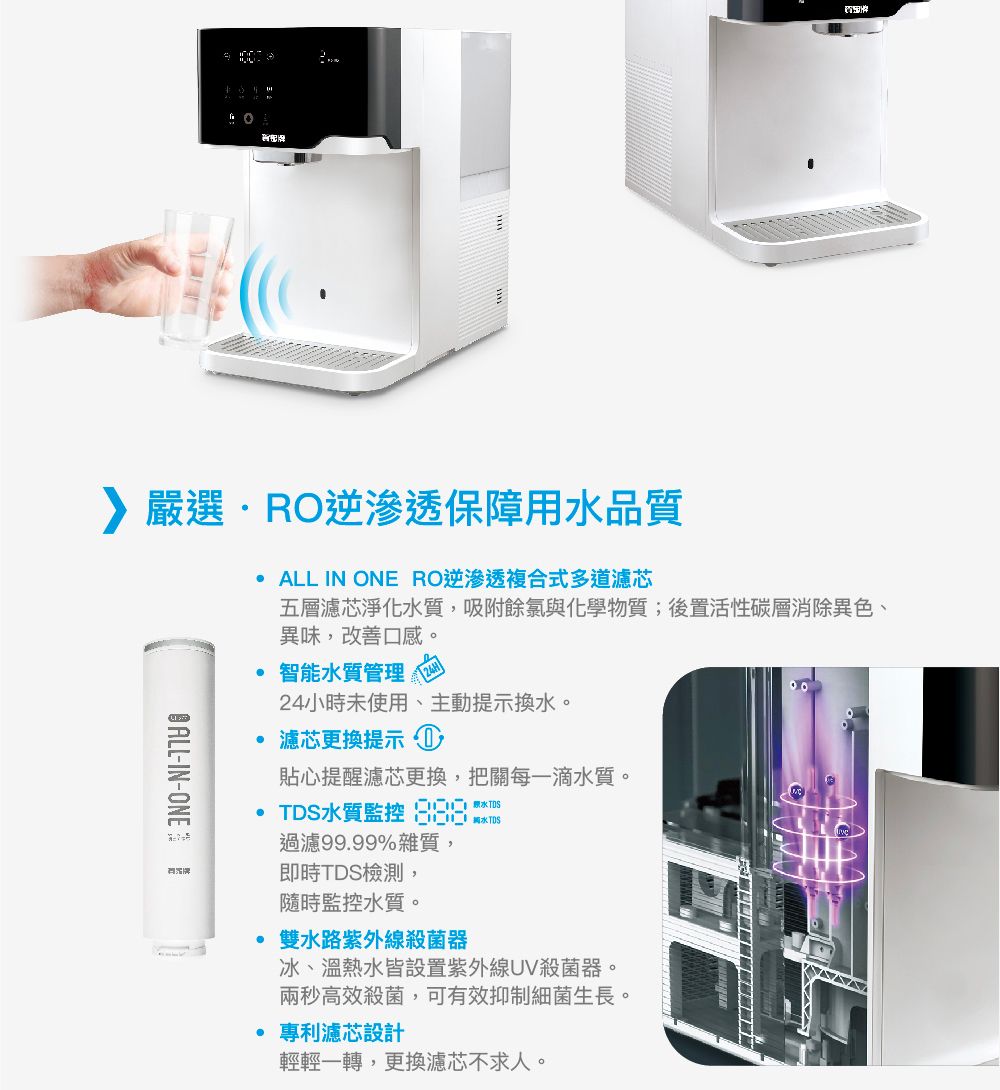 嚴選R逆滲透保障用水品質O ALL-IN-ONEALL IN ONE RO逆滲透複合式多道濾芯五層濾芯淨化水質,吸附餘氯與化學物質;後置活性碳層消除異色、異味,改善口感。智能水質管理24小時未使用、主動提示換水。 濾芯更換提示 ①貼心提醒濾芯更換,把關每一滴水質。TDS水質監控  過濾99.99%雜質,即時TDS檢測,隨時監控水質。00雙水路紫外線殺菌器冰、溫熱水皆設置紫外線UV殺菌器。兩秒高效殺菌,可有效抑制細菌生長。專利濾芯設計輕輕一轉,更換濾芯不求人。