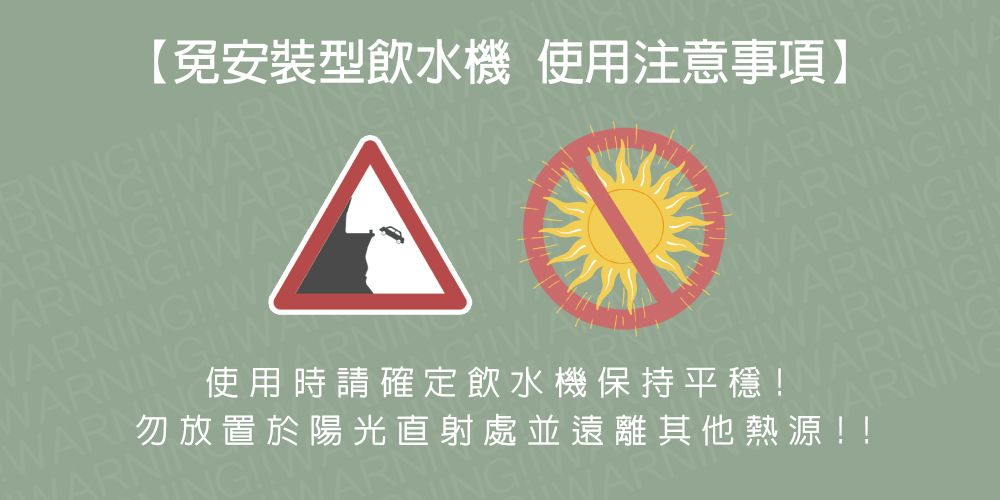 ARNINGAARNINGWAWA【免安裝型飲水機 使用注意事項】GWARINGWWARNINGWWARN勿放置於陽光直射處並遠離其他熱源使用時請確定飲水機保持平穩!WARNING!!WWARNING!