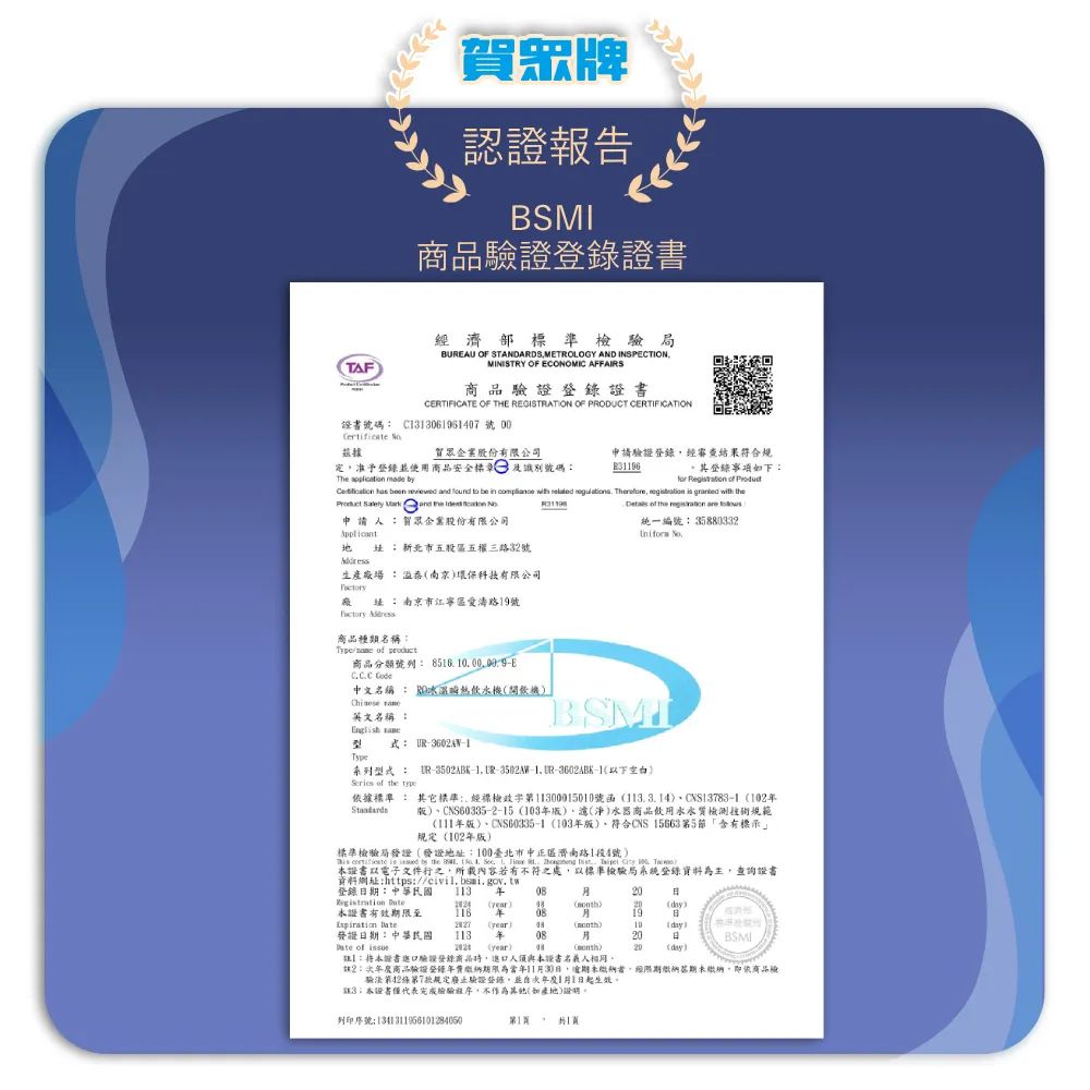TAF眾牌認證報告SMI證書濟部標準驗局BAU OF STANDASMETROLOGY AND INSPECTIONMINISTRY OF ECONOMIC AFFAIRS商品驗證證書CERTIFICATE OF THE REGISTRATION OF PRODUCT CERTIFICATION證書號碼 C3069640號00 據賀眾企業股份有限公司定准予登錄使用商品安全標章及識別號碼The application  申請驗證登錄經審查結果符合規E31196其登錄事項下       申請賀眾企業股份有限公司          be                統一編號  新北市五股區五權三路3號生產廠場 溢南京環保科技有限公司 商品種類名稱:   商品分類號列:8516 E  :南京市江寧區愛路19號中文名稱: RD溫熱水機開飲機 英文名稱:BSMIEnglh 式: UR1Type系列型式: R-3502ABK--3502M-1 UR--1 of the type依據標準: 其它標準:經檢000150號函113314CNS13783-1102CNS60335-2-15 103版淨水器商品飲用水水質檢測技術規範版)、CNS60335-1 (103版)、符合CNS15663第5節「含有標示」規定(102年版)標準檢驗局發證(發證地址:100臺北市中正區濟南路1段1號)  is  by the .  .        證書電子文件行之所載內容若有不符之處,以標準檢驗局系統登錄資料為主,查詢證書資料網址:https:登錄期:中華民國 113 年   () ()()證書有效期限至116 年19BExpiration (year)08(month)10(day)發證期:中華民國113年0820日BSMI of  (year))20(day):将本證書驗證登錄商品,人須與本證書名義人相同2:商品驗證登錄年期限為當年1130日,未,經繳納期未繳納,即依商品檢驗法第42條第7規定廢止驗證登錄並1月1日起生效3本證書僅代表完成檢驗程序,不作為(如產地)。列印序號:131311956101284050第1
