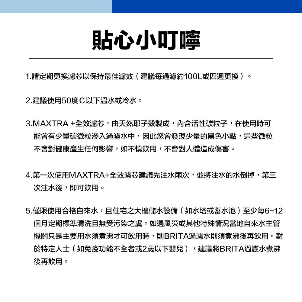 貼心小叮嚀1.請定期更換濾芯以保持最佳濾效(建議每過濾約100L或四週更換)。2.建議使用50度C以下溫水或冷水。3.MAXTRA+全效濾芯,由天然耶子殼製成,內含活性碳粒子,在使用時可能會有少量碳微粒滲入過濾水中,因此您會發現少量的黑色小點,這些微粒不會對健康產生任何影響,如不慎飲用,不會對人體造成傷害。4.第一次使用MAXTRA+全效濾芯建議先注水兩次,並將注水的水倒掉,第三次注水後,即可飲用。5.僅限使用合格自來水,且住宅之大樓儲水設備(如水塔或蓄水池)至少每6-12個月定期標準清洗且無受污染之虞。如遇風災或其他特殊情況當地自來水主管機關只是主要用水須煮沸才可飲用時,則BRITA過濾水則須煮沸後再飲用。對於特定人士(如免疫功能不全者或2歲以下嬰兒),建議將BRITA過濾水煮沸後再飲用。