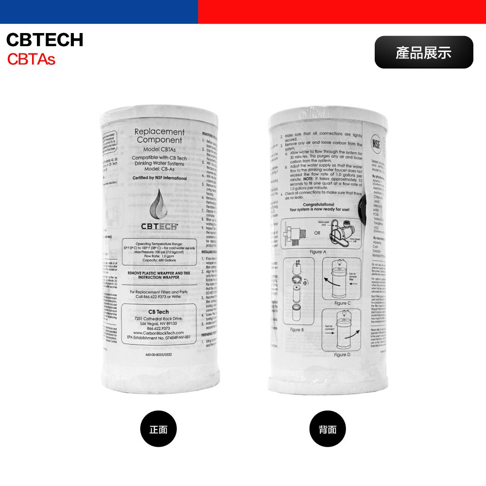 TEHRelacementomonentodel Comatile wi C TechDrinking War SysModel CBCertified y NS International M b te10  sure that  ions   Remove any      stem    through the  for30 s This purges any   loosecarbon from the b  the  supply so that the  to the drinking water faucet does exceed the f rate of   perminute NOTE  takes approximately seconds to  one quart at a flow rate of  per minute.Check  connections to make sure that there no leaksgratulationsYour system is now ready for and pConCBTECHOperating   C to 100F  C)-for cold water use   100   Row    600 REMOVE LASTIC WRAPPER AND THISINSTRUCTION WRAPPERFor Replacement  and Parts 66.629373 or Write:CB Tech7251 Cathedral Rock DriveLas Vegas,  89133866.622.9373www.CarbonBlockTech.comEPA Establishment No. 07549-NV-001正面8 pthe pbe2. 4 low Figure BandORFigure A PconnectthFigure CFigure D背面產品展示