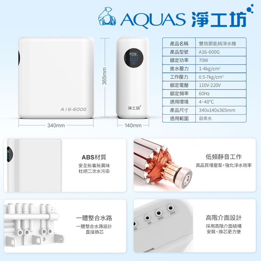 & AQUAS 淨工坊產品名稱雙效節能純淨水機008365mm -產品型號額定功率進水壓力工作壓力額定電壓額定頻率適用環境A16-600G70W1-4kg/cm²0.5-7kg/cm²110V-220V60Hz4-40C淨工坊A 16-600G產品尺寸340x140x365mm適用範圍自來水140mm340mmABS材質安全無毒無異味杜絕二次水污染一體整合水路一體整合水路設計直接換芯低頻靜音工作高品質增壓泵,強化淨水效率高階介面設計採用高階介面結構安裝、換芯更方便