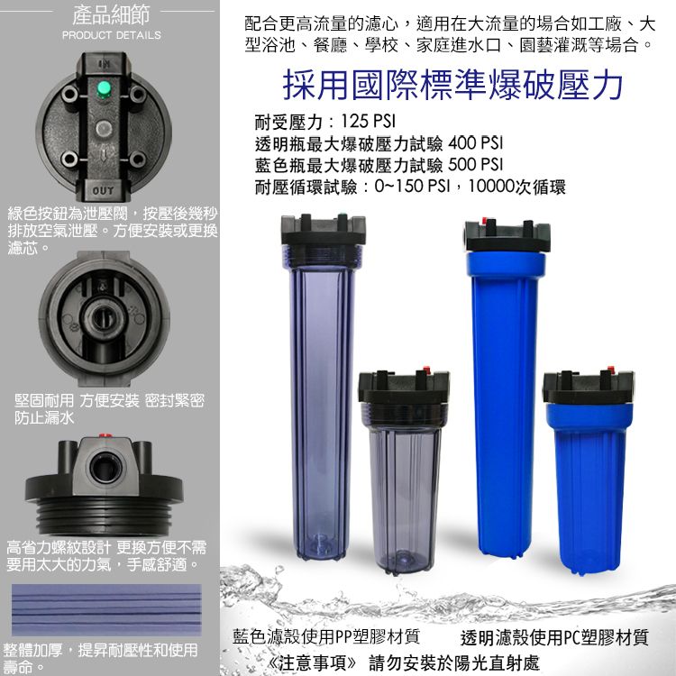 產品細節RODUCT DETAILS配合更高流量的濾心,適用在大流量的場合如工廠、大型浴池、餐廳、學校、家庭進水口、園藝灌溉等場合。OUT綠色按鈕為泄壓閥,按壓後幾秒排放空氣泄壓。方便安裝或更換濾芯。P堅固耐用 方便安裝 密封緊密防止漏水高省力螺紋設計更換方便不需要用太大的力氣,手感舒適。採用國際標準爆破壓力耐受壓力:125 PSI透明瓶最大爆破壓力試驗 400 PSI藍色瓶最大爆破壓力試驗 500 PSI耐壓循環試驗:0~150 PSI,10000次循環藍色濾殼使用PP塑膠材質透明濾殼使用PC塑膠材質整體加厚,提昇耐壓性和使用壽命《注意事項》請勿安裝於陽光直射處