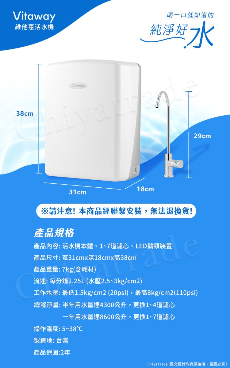 Vitaway維他惠活水機38cmVitaway喝一口就知道的純淨好水31cm18cm※請注意!本商品經聯繫安裝,無法退換貨!產品規格產品內容:活水機本體、17道濾心、LED鵝頸裝置29cm產品尺寸:寬31cmx深18cmx高38cm產品重量:7kg(含耗材)流速:每分鐘2.25L (水壓2.5~3kg/cm2)工作水壓: 最低1.5kg/cm2 (20psi),最高8kg/cm2(110psi)總濾淨量:半年用水量達4300公升,更換1~4道濾心一年用水量達8600公升,更換1~7道濾心操作溫度:5~38℃製造地: 台灣產品保固:2年Chiyatrade. 圖文設計均有原始檔,盜圖必究!