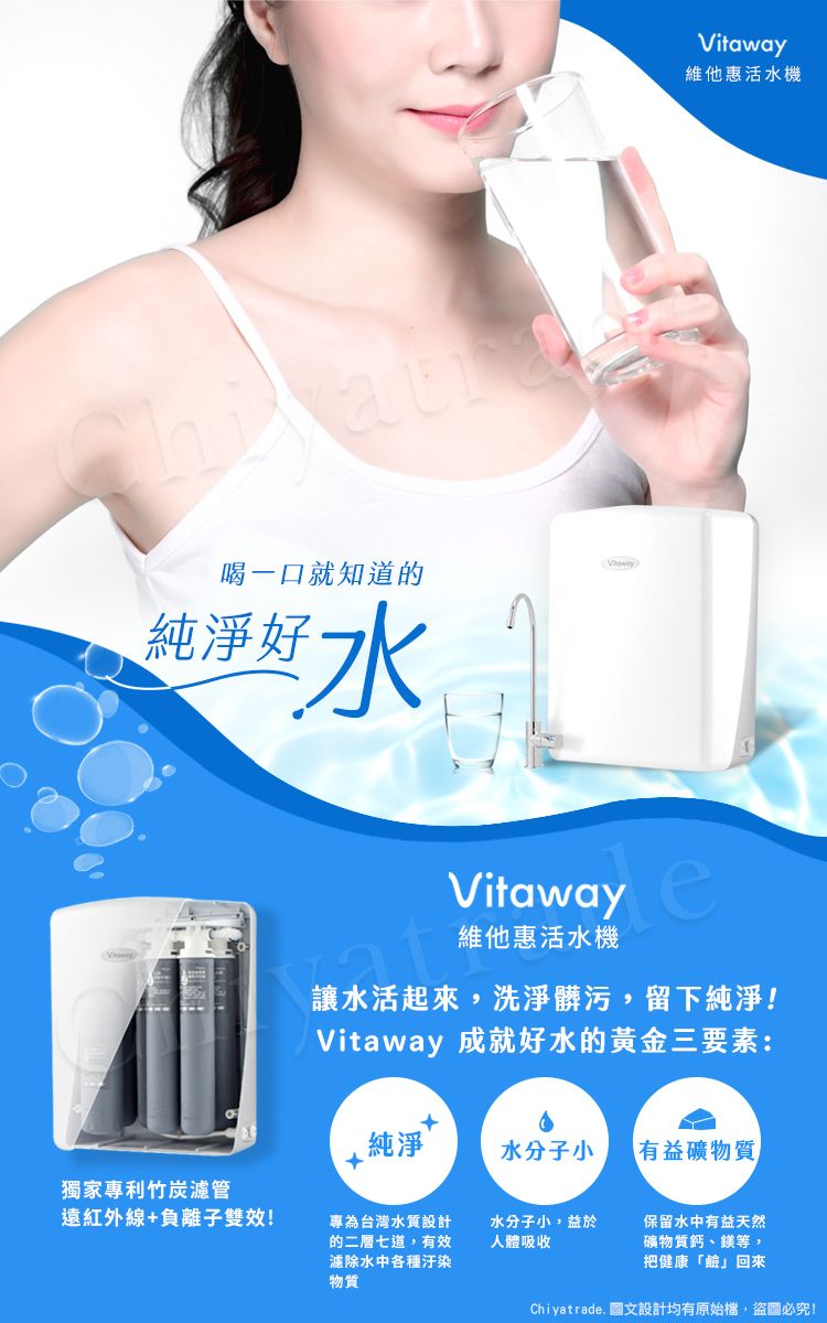 維他惠活水機喝一口就知道的純淨好水VitawayVitaway 維他惠活水機讓水活起來,洗淨髒污,留下純淨!Vitaway 成就好水的黃金三要素:純淨水分子小有益礦物質獨家專利竹炭濾管遠紅外線+負離子雙效!專為台灣水質設計的二層七道,有效濾除水中各種汙染物質水分子小,益於人體吸收保留水中有益天然礦物質鈣、鎂等,把健康「鹼」回來Chiyatrade. 圖文設計均有原始檔,盜圖必究!