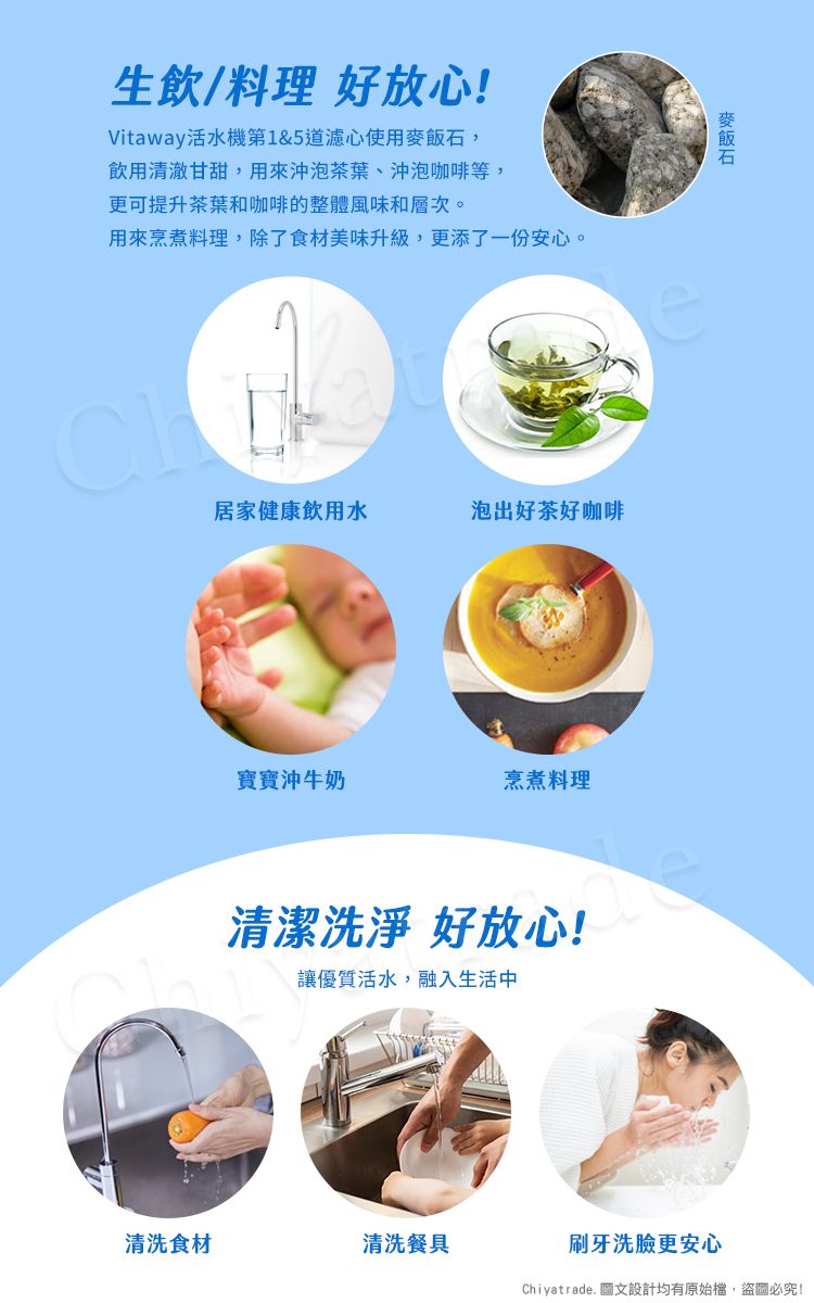 生飲/料理 好放心!Vitaway活水機第1&5道濾心使用,飲用清澈甘甜,用來泡茶葉、沖泡咖啡等,更可提升茶葉和咖啡的整體風味和層次。用來烹煮料理,除了食材美味升級,更添了一份安心。居家健康飲用水泡出好茶好咖啡寶寶沖牛奶烹煮料理麥飯石清潔洗淨 好放心!讓優質活水,融入生活中清洗食材清洗餐具刷牙洗臉更安心Chiyatrade. 圖文設計均有原始檔,盜圖必究!