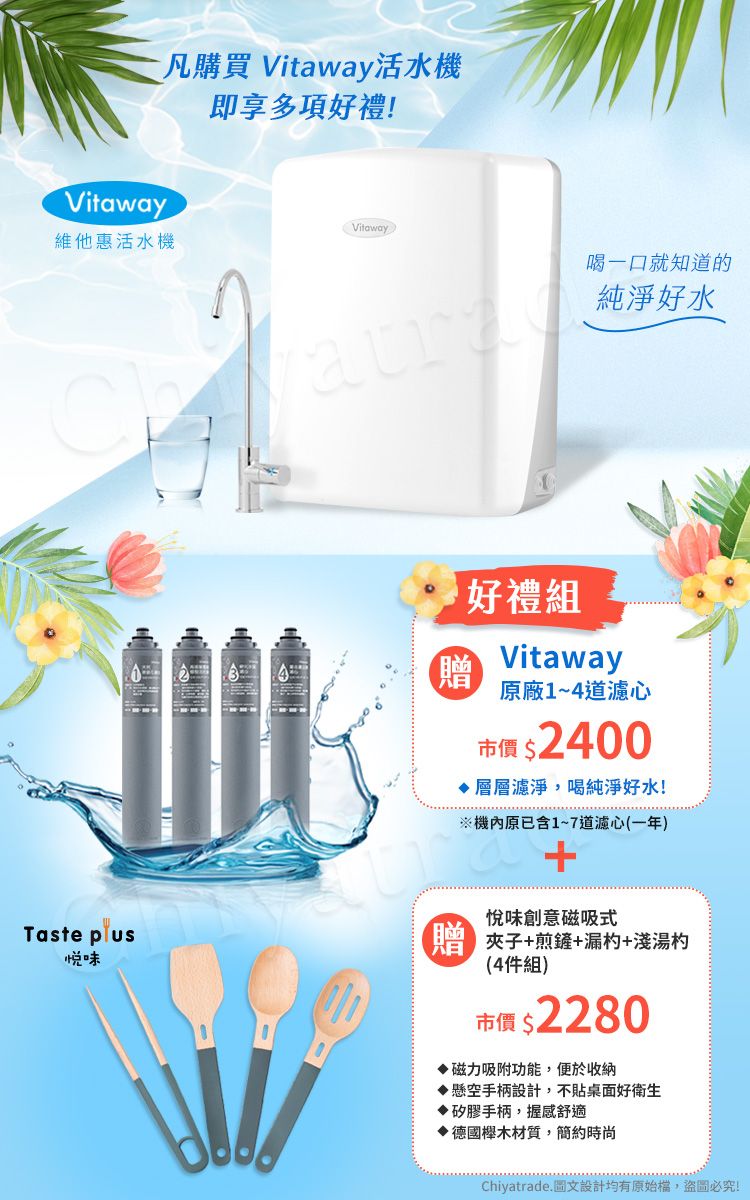 Vitaway凡購買 Vitaway活水機即享多項好禮!Vitaway維他惠活水機喝一口就知道的純淨好水好禮組 Vitaway 原廠1~4道濾心市價 $2400層層濾淨,喝純淨好水!機原已含1~7道濾心(一年)悅味創意磁吸式Taste 夾子+煎鏟+漏杓+淺湯杓悦味(4件組)市價 $2280磁力吸附功能,便於收納懸空手柄設計,不貼桌面好衛生矽膠手柄,握感舒適木材質,簡約時尚Chiyatrade.圖文設計均有原始檔,盜圖必究!