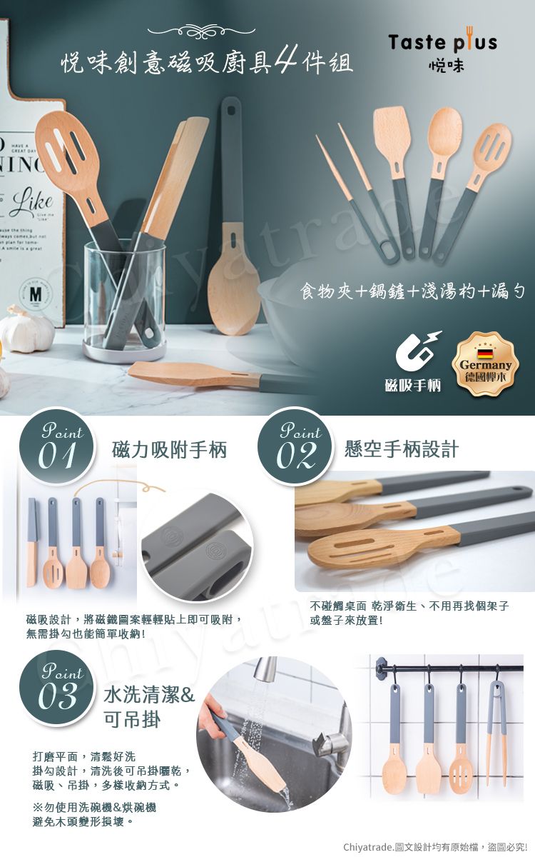 LikeMTaste 味創意磁吸廚具4件味食物夾+鍋鏟+淺湯杓+漏勺Germany磁吸手柄 磁力吸附手柄 懸空手柄設計磁吸設計,將磁鐵圖案輕輕貼上即可吸附,不碰觸桌面 乾淨衛生、不用再找個架子或盤子!無需掛勾也能收納!03 水洗潔&可吊掛打磨平面,清鬆好洗掛勾設計,清洗後可吊掛曬乾,磁吸、吊掛,多樣收納方式。※勿使用洗碗機&烘碗機避免木頭變形損壞。Chiyatrade.圖文設計均有原始檔,盜圖必究!