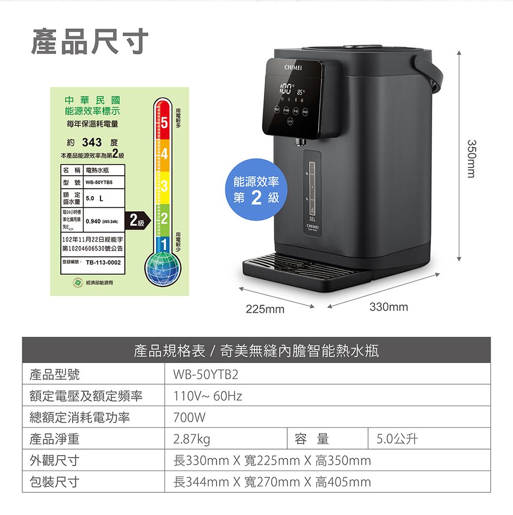 產品尺寸中華民國能源效率示年保溫耗電量 343 度本產品能源效率為 名稱 電熱水瓶型號 WB-50YTB5額定5.0 L盛水量 每標52 級  0.940 ) 102年11月22日經能字第10204606530號公告登錄編號 TB-113-0002經濟部能源2CHIMEI能源效率第2 級225mm330mm350mm產品型號產品規格表/奇美無縫內膽智能熱水瓶WB-50YTB2額定電壓及額定頻率110V~ 60Hz總額定消耗電功率700W產品淨重2.87kg容量5.0公升外觀尺寸包裝尺寸長330mm  寬225mm X 高350mm長344mm X 寬270mm X 高405mm