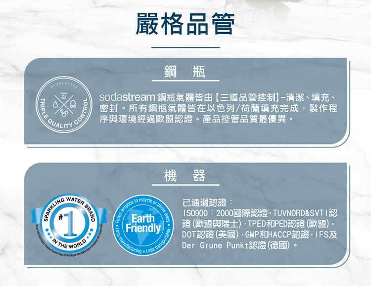 ALITYTRIPLE QUCONTROL嚴格品管鋼瓶sodastream 鋼瓶氣體皆由三道品管控制-清潔、填充、密封。所有鋼瓶氣體皆在以色列/荷蘭填充完成製作程序與環境經過歐盟認證。產品控管品質最優異。SPARKLINGWATER BRAND(1)THE WORLD recycle   toEarthFriendly Less機器通過認證:IS0900:2000國際認證TUVNORD&SVTI認證(歐盟與瑞士)TPED和PED認證(歐盟),DOT認證(美國),GMP和HACCP認證,IFS及Der Grune Punkt認證 (德國)