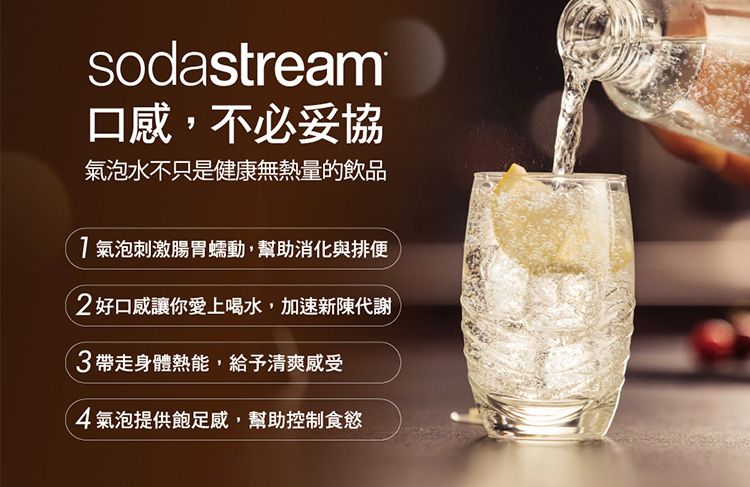 sodastream口感,不必妥協氣泡水不只是健康無熱量的飲品氣泡刺激腸胃蠕動,幫助消化與排便!好口感讓你愛上喝水,加速新陳代謝3帶走身體熱能,給予清爽感受4氣泡提供飽足感,幫助控制食慾
