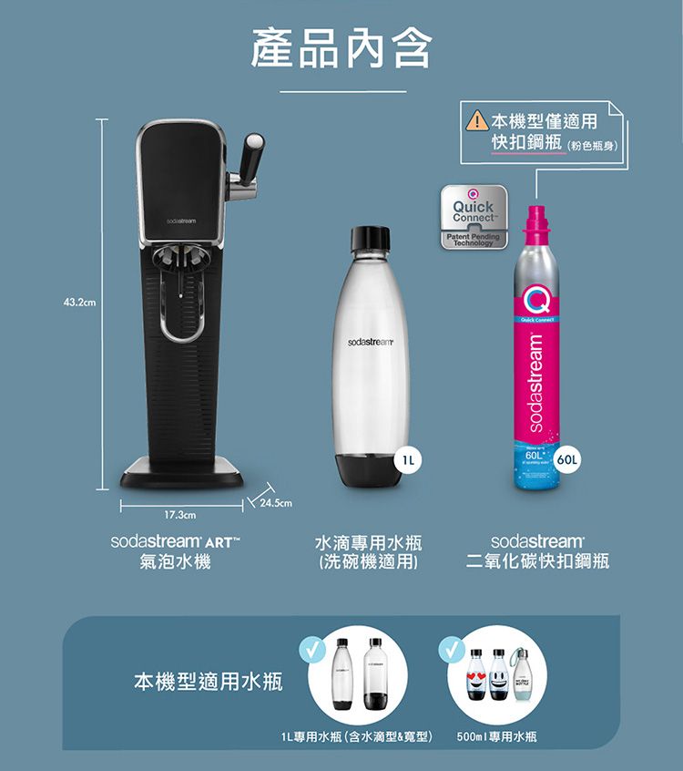 43.2cm17.3cmsodastream 氣泡水機產品內含 本機型僅適用快扣鋼瓶(粉色瓶身)QuickConnect-Patent PendingTechnologyQsodastream 60L水滴專用水瓶sodastream(洗碗機適用)二氧化碳快扣鋼瓶本機型適用水瓶專用水瓶(含水滴型&寬型)500ml專用水瓶