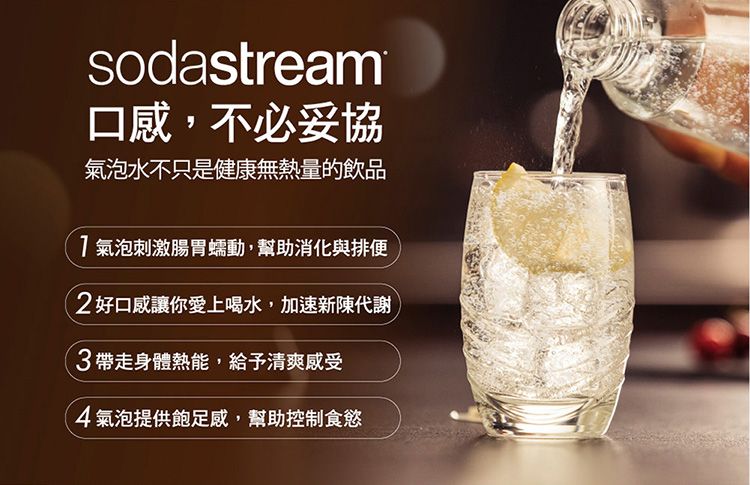 sodastream口感,不必妥協氣泡水不只是健康無熱量的飲品氣泡刺激腸胃蠕動,幫助消化與排便2好口感讓你愛上喝水,加速新陳代謝3帶走身體熱能,給予清爽感受4氣泡提供飽足感,幫助控制食慾