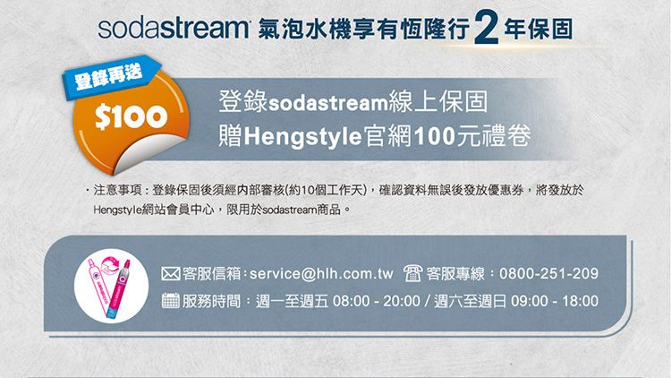 sodastream 氣泡水機享有恆隆行 2年保固登錄再送$100登錄sodastream線上保固贈Hengstyle官網100元禮卷注意事項:登錄保固後須經內部審核(約10個工作天,確認資料無誤後發放優惠券,將發放於Hengstyle網站會員中心,限用於sodastream商品。客服信箱:service@hlh.com.tw 客服專線:0800-251-209)服務時間:週一至週五08:00-20:00/週六至週日09:00 - 18:00