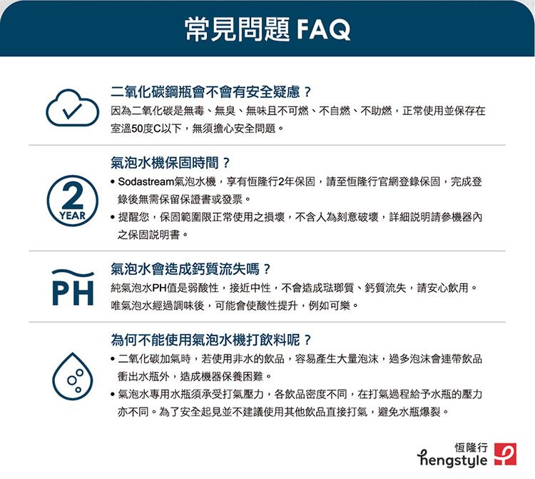 常見問題FAQYEAR二氧化碳鋼瓶會不會有安全疑慮?因為二氧化碳是無毒、無臭、無味且不可燃、不自燃、不助燃,正常使用並保存在室溫50度C以下,無須擔心安全問題。氣泡水機保固時間? Sodastream氣泡水機,享有恆隆行2年保固,請至恆隆行官網登錄保固,完成登錄後無需保留保證書或發票。提醒您,保固範圍限正常使用之損壞,不含人為刻意破壞,機器之保固說明書。氣泡水會造成鈣質流失嗎? 純氣泡水PH值是弱酸性,接近中性,不會造成琺瑯質、鈣質流失,請安心飲用。唯氣泡水經過調味後,可能會使酸性提升,例如可樂。為何不能使用氣泡水機打飲料呢?二氧化碳加氣時,若使用非水的飲品,容易產生大量泡沫,過多泡沫會連帶飲品衝出水瓶外,造成機器保養困難。氣泡水專用水瓶須承受打氣壓力,各飲品密度不同,在打氣過程給予水瓶的壓力亦不同。為了安全起見並不建議使用其他飲品直接打氣,避免水瓶爆裂。恆隆行hengstyle