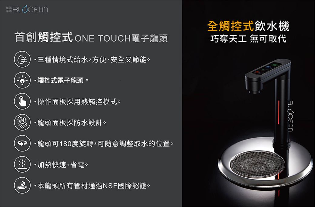 BLOCEANBLOCEAN首創觸控式 ONE TOUCH電子龍頭三種情境式給水,方便、安全又節能。觸控式電子龍頭。操作面板採用熱觸控模式。龍頭面板採防水設計。龍頭可180度旋轉,可隨意調整取水的位置。加熱快速、省電。·本龍頭所有管材通過NSF國際認證。全觸控式飲水機巧奪天工 無可取代