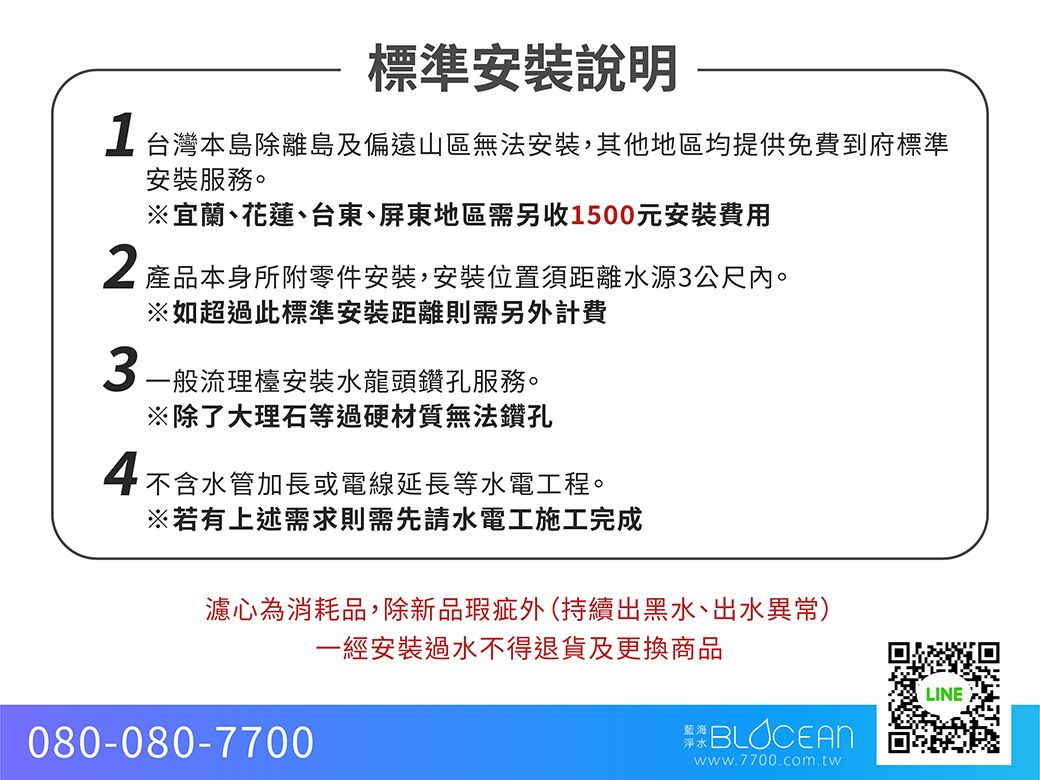 標準安裝說明台灣本島離島及偏遠山區無法安裝,其他地區均提供免費到府標準2安裝服務。※宜蘭、花蓮、台東、屏東地區需另收1500元安裝費用產品本身所附零件安裝,安裝位置距離水源3公尺內。※如超過此標準安裝距離則需另計費3一般流理檯安裝水龍頭鑽孔服務。※除了大理石等過硬材質無法鑽孔4不含水管加長或電線延長等水電工程。※若有上述需求則需先請水電工施工完成濾心為消耗品,除新品瑕疵外持續出黑水、出水異常)一經安裝過水不得退貨及更換商品080-080-7700LINEBLOCEANwww.7700.com.tw