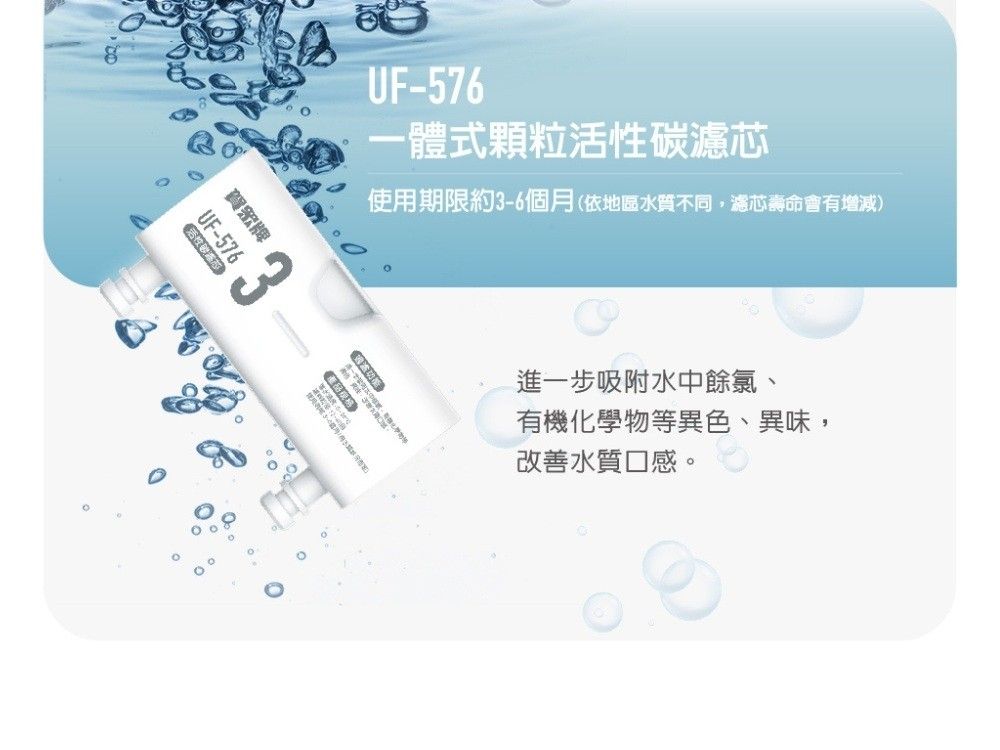 賀牌UF-576UF-576一體式顆粒活性碳濾芯使用期限約3-6個月(依地區水質不同,濾芯壽命會有增減)進一步吸附水中餘氯、有機化學物等異色、異味,改善水質口感。