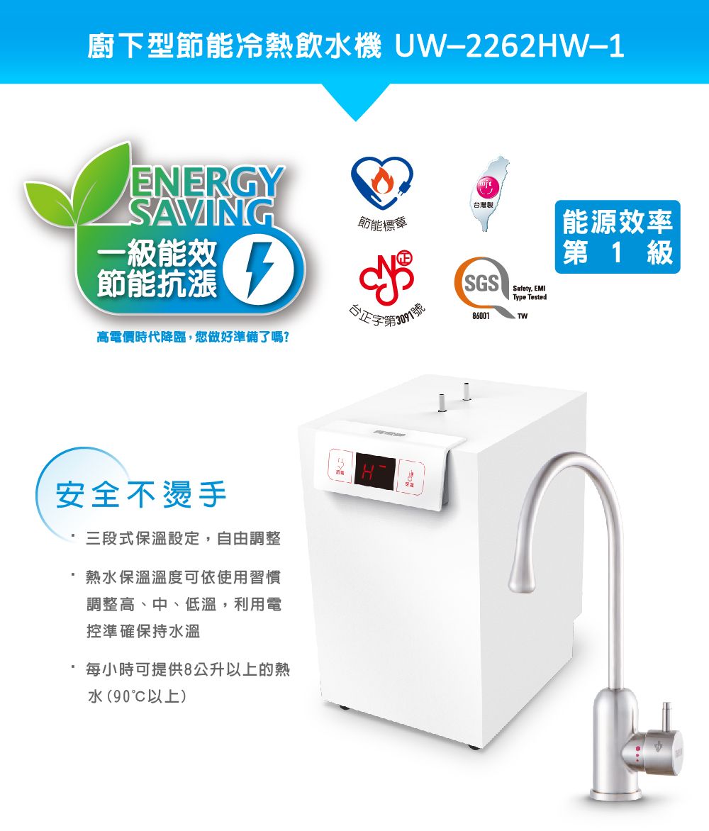 廚下型節能冷熱飲水機 UW2262HW-1ENERGYSAVING台灣製節能標章一級能效節能抗漲Type TestedSGS  能源效率第 1 級正字第86001高電價時代降臨,您做好準備了嗎?安全不燙手三段式保溫設定,自由調整熱水保溫溫度可依使用習慣調整高、中、低溫,利用電控準確保持水溫每小時可提供8公升以上的熱水(90以上)