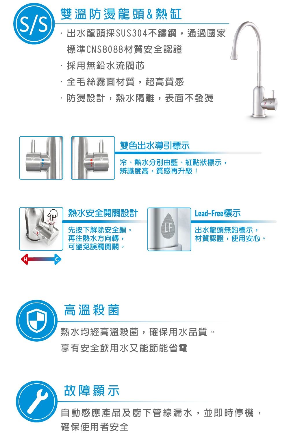 /雙溫防燙龍頭&熱缸出水龍頭採SUS304不鏽鋼,通過國家標準CNS8088材質安全認證採用無鉛水流閥芯全毛絲霧面材質,超高質感防燙設計,熱水隔離,表面不發燙雙色出水導引標示冷、熱水分別由藍、紅點狀標示,辨識度高,質感再升級!熱水安全開關設計Lead-Free標示先按下解除安全鎖,再往熱水方向轉,LF出水龍頭無鉛標示,材質認證,使用安心。可避免誤觸開關。高溫殺菌熱水均經高溫殺菌,確保用水品質。享有安全飲用水又能節能省電故障顯示自動感應產品及廚下管線漏水,並即時停機,確保使用者安全