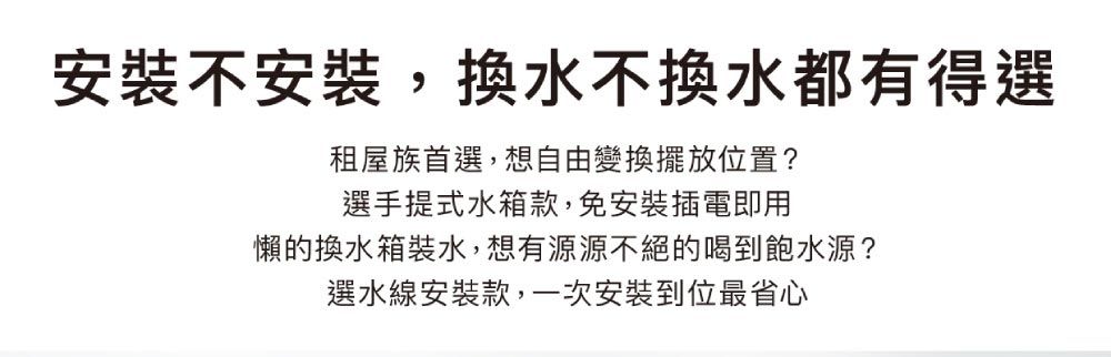 安裝不安裝,換水不換水都有得選租屋族首選,想自由變換擺放位置?選手提式水箱款,免安裝插電即用懶的換水箱裝水,想有源源不絕的喝到飽水源?選水線安裝款,一次安裝到位最省心