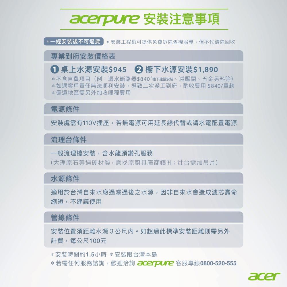 acerpure 安裝注意事項經安裝後不可退貨*安裝工程師可提供免費拆除舊機服務,但不代清除回收專業到府安裝價格表 桌上水源安裝$9452 下水源安裝$1,890*不含自費項目(例:漏水斷路器$840*櫥下建議安裝、減壓閥、五金另料等)*如遇客戶責任無法順利安裝,導致二次派工到府,酌收費用$840/單趟*偏遠地區需另外加收哩程費用電源條件安裝處需有110V插座,若無電源可用延長線代替或請水電配置電源流理台條件一般流理檯安裝,含水龍頭鑽孔服務(大理原石等過硬材質,需找原廚具廠商鑽孔;灶台需加吊片)水源條件適用於台灣自來水廠過濾過後之水源,因非自來水會造成濾芯壽命縮短,不建議使用管線條件安裝位置須距離水源3公尺內。如超過此標準安裝距離則需另外計費,每公尺100元*安裝時間約1.5小時 *安裝限台灣本島*若需任何服務諮詢,歡迎洽詢 acerpure 客服專線0800-520-555acer