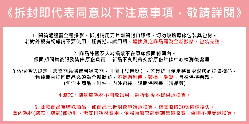 《拆封即代表同意以下注意事項敬請詳閱》1. 開箱過程需全程攝影拆封請用刀片割開封口膠帶切勿破壞原廠包装與包材若對外觀有疑慮請不要使用,鑑賞期非試用期,退換貨之商品需為全新狀態,包裝完整。2. 商品外觀及人為損壞不在原廠保固範圍內。保固期間售後服務皆由原廠負責, 新品不良則會交給原廠維修中心檢測後處理 。3.依消保法規定,鑑賞期為消費者猶豫期,非屬【試用期】,若經拆封使用將會影響您的退貨權益。猶豫期內退回商品必須為全新狀態,不得有刮傷破損、受潮,且須保持完整。(包含主商品、附件、包裝、說明保固書、贈品等)4.濾芯、濾網屬耗材不開放試用,經拆封後不提供退換貨。5. 此款商品為特殊商品,如商品已拆封欲申請退換貨,皆需收取30%價值損失。盒內耗材(濾芯、濾網)如拆封,需支付耗材費用,依照原廠官網建議售價收費,否則不接受退換貨。