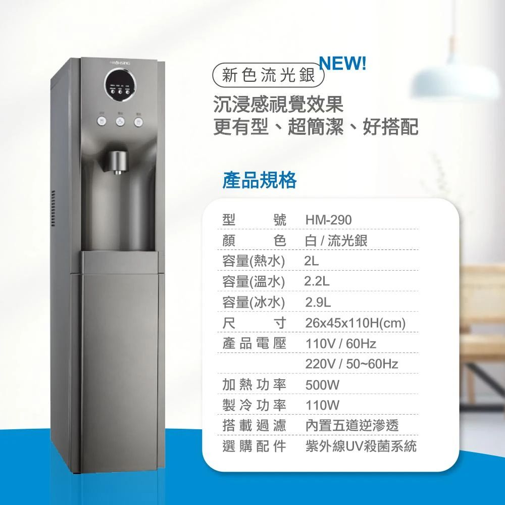 新色流光銀NEW!沉浸感視覺效果更有型、超簡潔、好搭配品規格型 號HM-290顔產容量(熱水)容量(溫水) 2.2L容量(冰水)寸色 白/流光銀2L2.9L產品電壓26x45x110H(cm)110V/220V/50~加熱功率製冷功率500W110W搭載過濾內置五道逆滲透選購配件紫外線UV殺菌系統