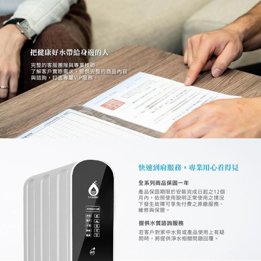 把健康好帶給身邊的人完整的客服團隊與專業技師了解客戶實際需求,提供完整的商品內容與諮詢,打造專屬VIP服務。water水ww快速到府服務,專業用心看得見全系列商品保固一年產品保固期限於安裝完成日起之12個月內,依照使用說明正常使用之情況下發生故障可享免付費之原廠服務、維修與保證。提供水質諮詢服務若客戶對家中水質或產品使用上有疑問時,將提供淨水相關問題回覆。