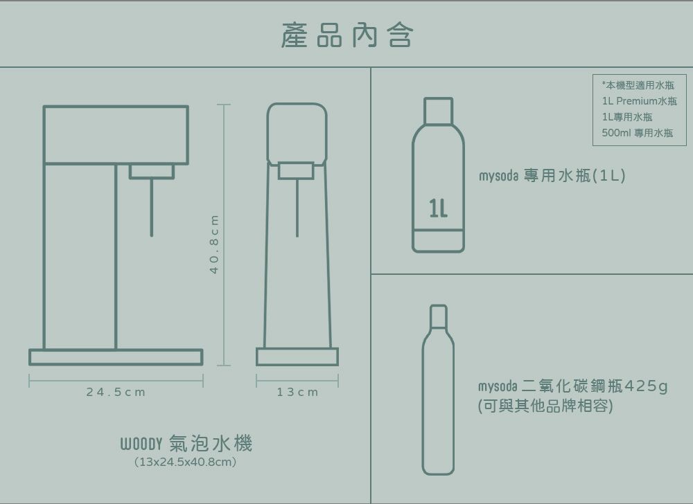 24.5cm40.8cm 氣泡水機(13x24.5x40.8cm)13cm產品內含*本機型適用水瓶 Premium水瓶1L專用水瓶500ml 專用水瓶=1Lmysoda 專用水瓶(1L)mysoda 二氧化碳鋼瓶425g(可與其他品牌相容)