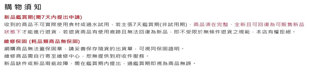 購物須知新品鑑賞期(需7天內提出申請)收到的商品不可實際使用食材或過水試用若主張7天鑑賞期(非試用期)商品須在完整、全新且可回復為可販售新品狀態下才能進行退貨若退貨商品有使用痕跡且無法回復為新品即不受限於無條件退貨之規範本店有權拒絕。維修保固(耗品類商品無保固)網購商品無法蓋保固章,請妥善保存貨的出貨單,可視同保固證明。維修商品需自行寄至維修中心,恕無提供到府收件服務。新品缺件或新品瑕疵故障,需在鑑賞期內提出,過鑑賞期即視為商品無誤。