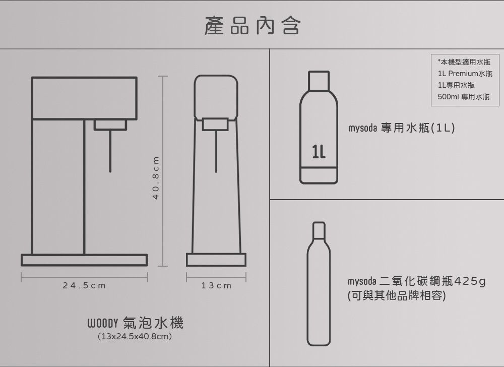 24.5cm40.8cm 氣泡水機(13x24.5x40.8cm)13cm產品*本機型適用水瓶 Premium水瓶1L專用水瓶500ml 專用水瓶1Lmysoda 專用水瓶(1L)mysoda 二氧化碳鋼瓶425g(可與其他品牌相容)