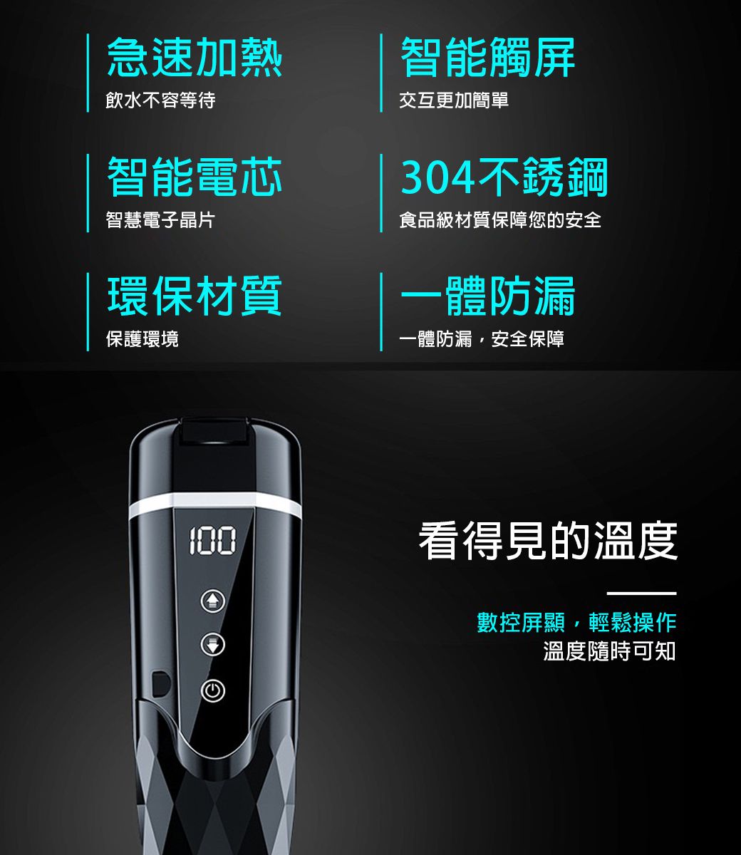 急速加熱飲水不容等待智能電芯智慧電子晶片環保材質保護環境智能觸屏交互更加簡單304不銹鋼食品級材質保障您的安全一體防漏一體防漏安全保障100看得見的溫度數控屏顯,輕鬆操作溫度隨時可知