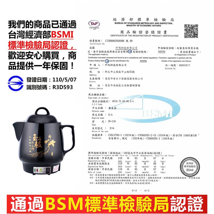 我們的商品已通過台灣經濟部標準局認證歡迎安心購買商品提供一保固!TF經濟部標準檢驗局UREU OF STADARDSMETROLOGY AND INSPECTIONMINISTRY OF ECONOMIC AFFAIRS商品驗證登錄證書CERTIFICATE OF THE REGISTRATION OF PRODUCT CERTIFICATION證書號碼 ClD930086 號 00Certificate 據定准予登錄並使用商品安全標 識別號碼申請驗證登錄經審查結果符合規其登錄事項如下The  made for    has been reviewed and found to be in compliance with related  Therefore   granted with  Safety Mark and   申請 阡陌科技有限公司發證期:10/5/識別號碼:R3D593 商品種類名稱:Type/  商品分類號列: 851670000.5A 中文名稱 : 養生Chinese 英文名稱: N/A 式:BY-C30Type系列型式 : 空白Series of the :  of the registration are : BSMI據標準: CNS13783-1 10CNS60335-2-15 103、符合CNS 15663第5節「 含有標示規定 102年版)、CNS60335-1103年版)標準檢驗局發證發證地址:100臺北市中正區濟南路1段4號)  is  by the   . 1.    .    )登錄期:中華民國 110 年    B year) 本證書有效期限至113 年 05) 07(day)06日 發證日期:中華民國2024 (year) 05110 年 05() 06(day)07日 of 2021 (year) 05 () 07 (day)】:本證書驗證登錄商品人須與本證書名義人相同經濟部標準檢驗局BSMI2:商品驗證登錄年費期限為當年11月30日,逾期未者,經限期繳納期未繳納,依商品版驗法第42條第7款規定廢止驗證登錄,並次年度1月1日起生效。3:本證書僅代表完成檢驗程序,不作為其他(如產地)證明。第1。1:通過BSM標準檢驗局認證
