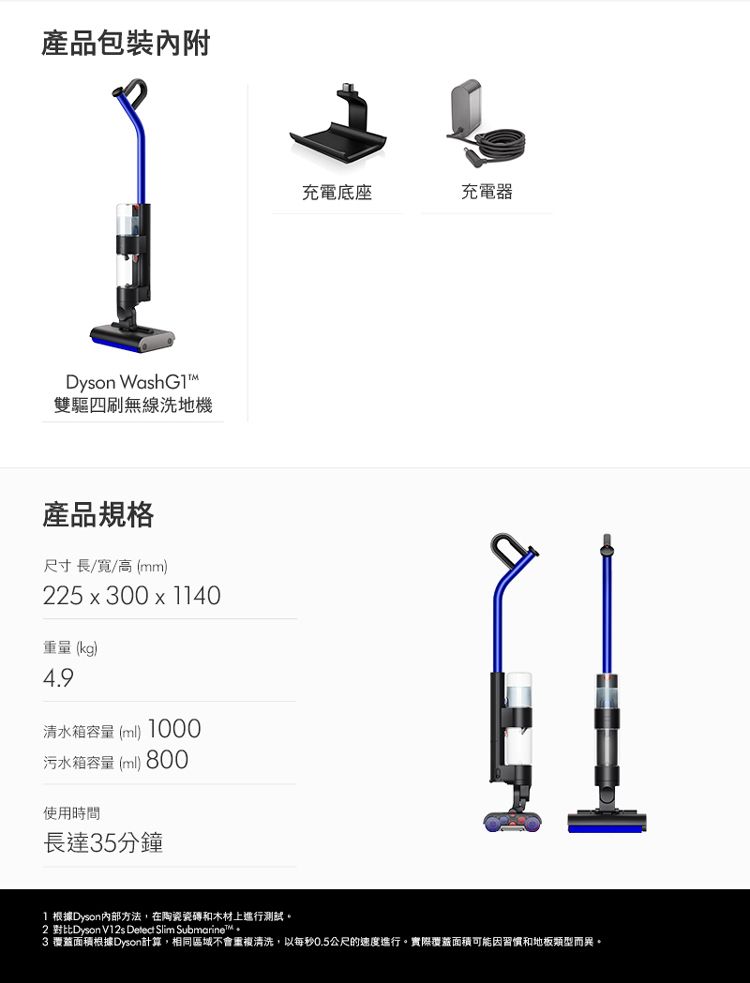 產品包裝內附Dyson WashG1雙驅四刷無線洗地機充電底座充電器產品規格尺寸長/寬/高(mm)225 x 300 x 1140重量 (kg)4.9清水箱容量(ml) 1000污水箱容量(ml) 800使用時間長達35分鐘1 根據Dyson方法,在陶瓷瓷磚和木材上進行測試。2 對比Dyson V12s Detect Slim 3 覆蓋面積根據Dyson計算,相同區域不會重複清洗,以每秒0.5公尺的速度進行。實際覆蓋面積可能因習慣和地板類型而異。