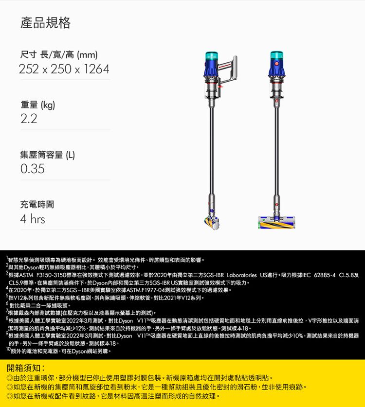 產品規格尺寸長//高(mm)2 x 250 x 124重量(kg)2.2容量(L)0.35充電時間4 hrs「智慧光學偵測吸頭專為硬地板而設計效能會受環境光條件碎屑類型和表面的影響。2其他Dyson輕巧無線吸塵器相比,其體積小於平均尺寸。根據ASTM F31503150標準強效模式下測試過濾,並於2020年由獨立第三方SGS-IBR Laboratories US進行。吸力根據IEC 62885-4 CL5.8CL5.9標準,在集塵裝滿條件下,於Dyson內部和獨立第三方SGS-IBR US實驗室測試強效模式下的吸力。在2020年,於獨立第三方SGS-IBR美國實驗室依據ASTM F1977-04測試強效模式下的過濾效果。5指V12系列包含新配件無痕軟毛刷斜角吸頭、伸縮軟管,2021年V12系列。6對比戴森二合一隙縫吸頭。8.根據戴森內部測試數據(在壓克力板以及液晶顯示螢幕上的測試)。根據美國人體工學實驗室2022年3月測試,對比Dyson 吸塵器在動態潔測試包括硬質地面和地毯上分別用直線前推後拉,V字形推拉以及牆面清潔時測量的肌肉負擔平均減少12%,測試結果來自於持機器的手,另外一條手臂處於放鬆狀態。測試樣本18。10根據美國人體工學實驗室2022年3月測試,對比Dyson V11吸塵器在硬質地面上直線前後推拉時測試的肌肉負擔平均減少10%,測試結果來自於持機器的手,另外一條手臂處於放鬆狀態。測試樣本18。額外的電池和充電器,可在Dyson網站另購。開箱須知:由於注重環保,部分機型已停止使用塑膠封膜包裝。新機原箱處均在開封處黏貼透明貼。 如您在新機的集塵筒和氣旋部位看到粉末,它是一種幫助組裝且優化密封的滑石粉,並非使用痕跡。如您在新機或配件看到紋路,它是材料因高溫注塑而形成的自然紋理。