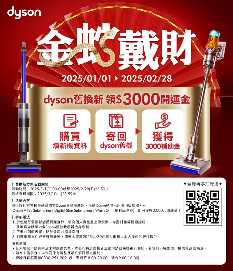 dyson金蛇戴財2025/01/012025/02/28dyson舊換新 領$3000開運金購買寄回獲得填新機資料dyson舊機3000補助金 舊換新方案活動期間活動時間:2025/1/1(三)00:00起至2025/2/28(五)23:59止最終登錄期限:2025/3/10()23:59止 活動內容憑恆隆行官方授權通路購買Dyson舊款吸塵器,換購Dyson乾濕兩用洗地吸塵器系列(Dyson V12s Submarine/ Digital Slim Submarine/Wash ,福利品除外),即可獲得3,000元開運金!參加辦法於恆隆行舊換新活動頁面登錄,填寫個人資訊並上傳發票存摺封面等相關證明,並填寫申請單內含Dyson舊款吸塵器機身序號。2下載並列印表單,貼於外箱並隨貨寄回。3.相關申請文件經審核無誤後,開運金將於2025/4/30前匯入申請人本人提供的銀行帳戶。注意事項.登錄再享抽好運▼回若未填寫申請資料及未附條碼表單,本公司將於舊換新活動申請結束後進行審核,若資料不完整恕不提供修改或補登。如有未盡事宜,本公司保有調整及最終解釋權之權利。恆隆行客服專線0800-251-209 (週一至週五8:00-20:00、週六9:00-18:00)