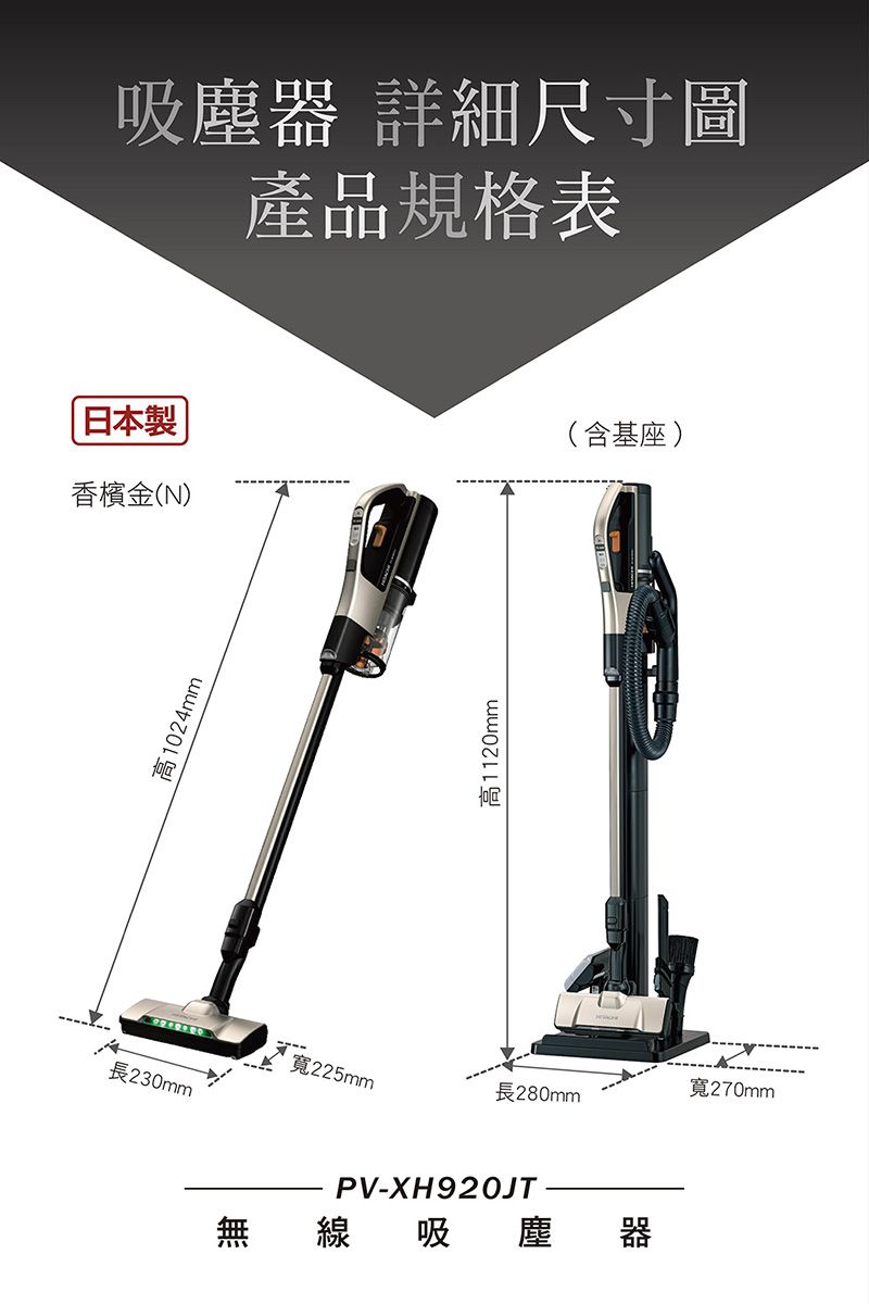 吸塵器 詳細尺寸圖產品規格表日本製香檳金(N)(含基座)高1024mm高1120mm寬270mm寬225mm長280mm長230mmPV-XH920JT無 線吸塵 器
