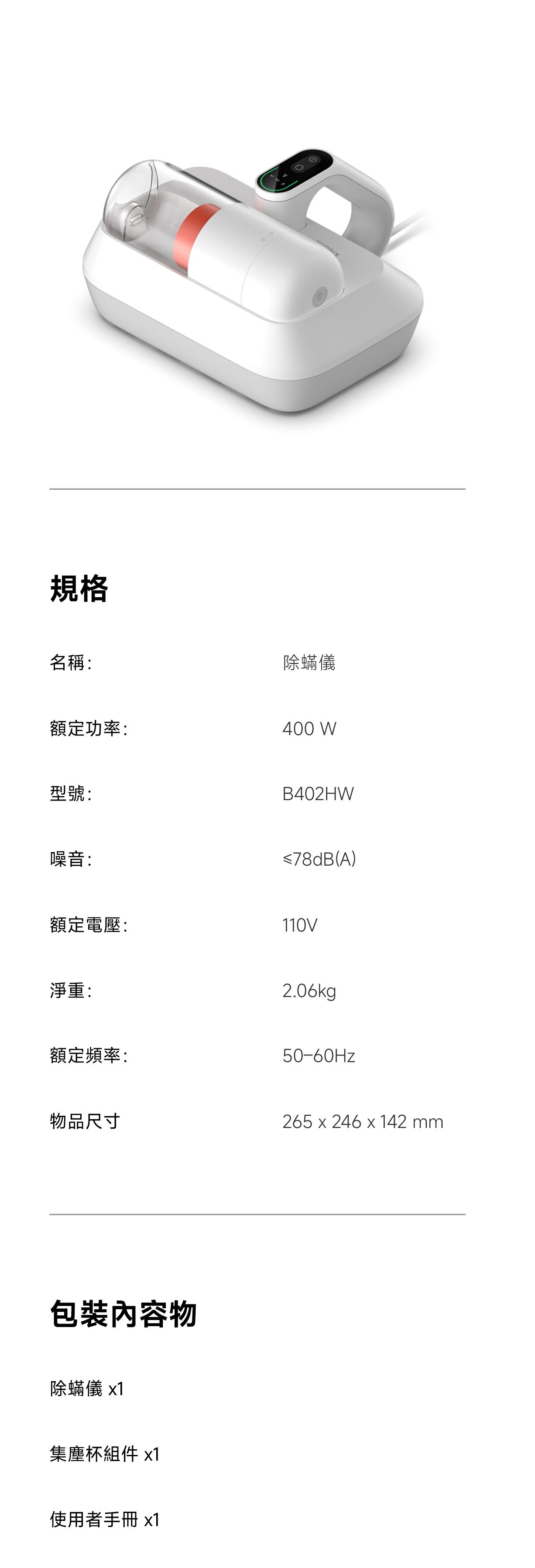 規格除蟎儀名稱:額定功率:型號:噪音:400 WB402HW≤78dB(A)額定電壓:110V淨重:2.06kg額定頻率:50-60Hz物品尺寸265 x 24642mm物除蟎儀 x1集塵杯組件 x1使用者手冊x1
