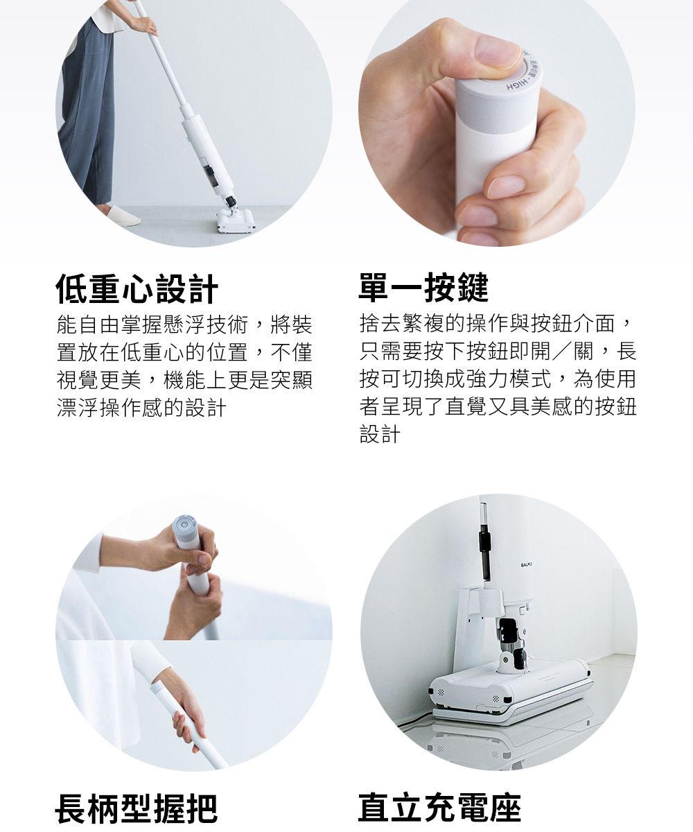 低重心設計能自由掌握懸浮技術,將裝置放在低重心的位置,不僅視覺更美,機能上更是突顯漂浮操作感的設計單一按鍵捨去繁複的操作與按鈕介面,只需要按下按鈕即開/關,長按可切換成強力模式,為使用者呈現了直覺又具美感的按鈕設計長柄型握把直立充電座