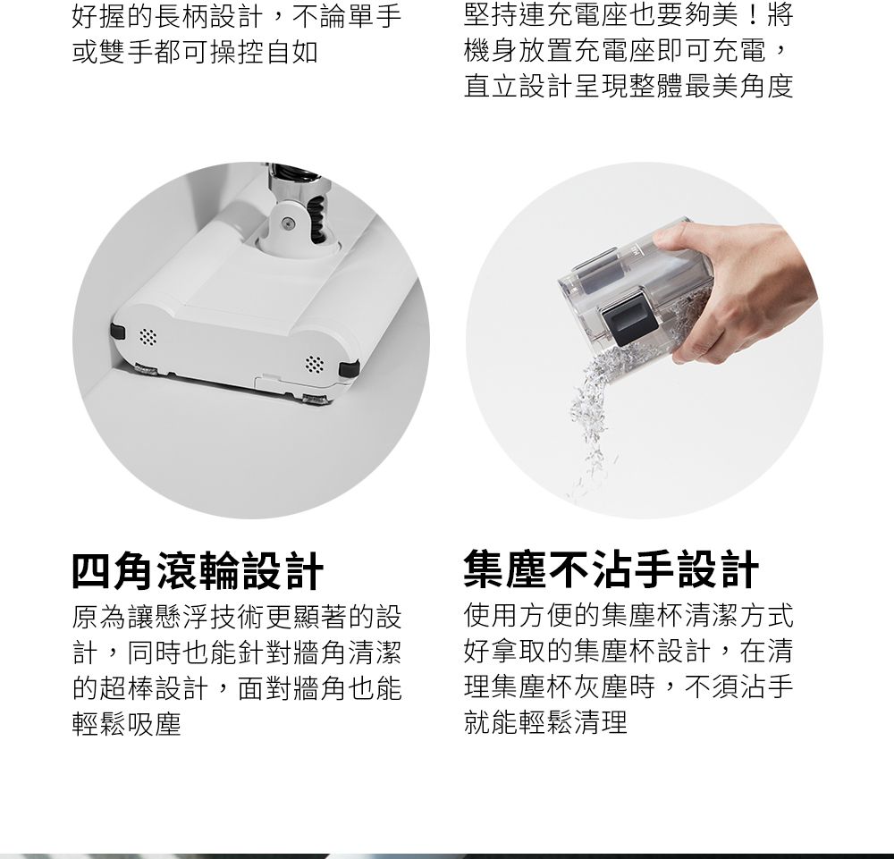 好握的長柄設計,不論單手或雙手都可操控自如堅持連充電座也要夠美!將機身放置充電座即可充電,直立設計呈現整體最美角度四角滾輪設計原為讓懸浮技術更顯著的設計,同時也能針對牆角清潔的超棒設計,面對牆角也能輕鬆吸塵集塵不沾手設計使用方便的集塵杯清潔方式好拿取的集塵杯設計,在清理集塵杯灰塵時,不須沾手就能輕鬆清理