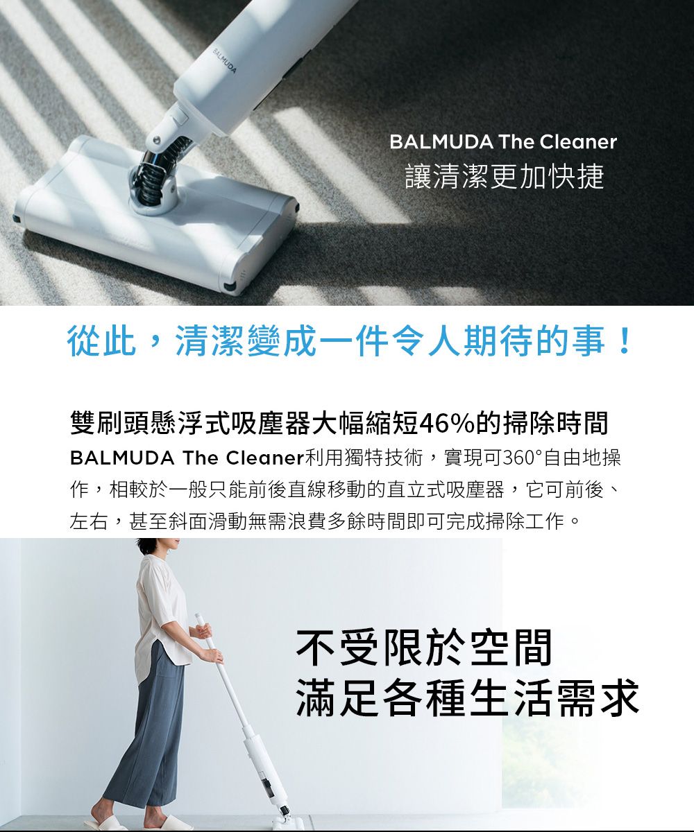 BALMUDABALMUDA The Cleaner讓清潔更加快捷從此,清潔變成一件令人期待的事!雙刷頭懸浮式吸塵器大幅縮短46%的掃除時間BALMUDA The Cleaner利用獨特技術,實現可360°自由地操作,相較於一般只能前後直線移動的直立式吸塵器,它可前後、左右,甚至斜面滑動無需浪費多餘時間即可完成掃除工作。不受限於空間滿足各種生活需求