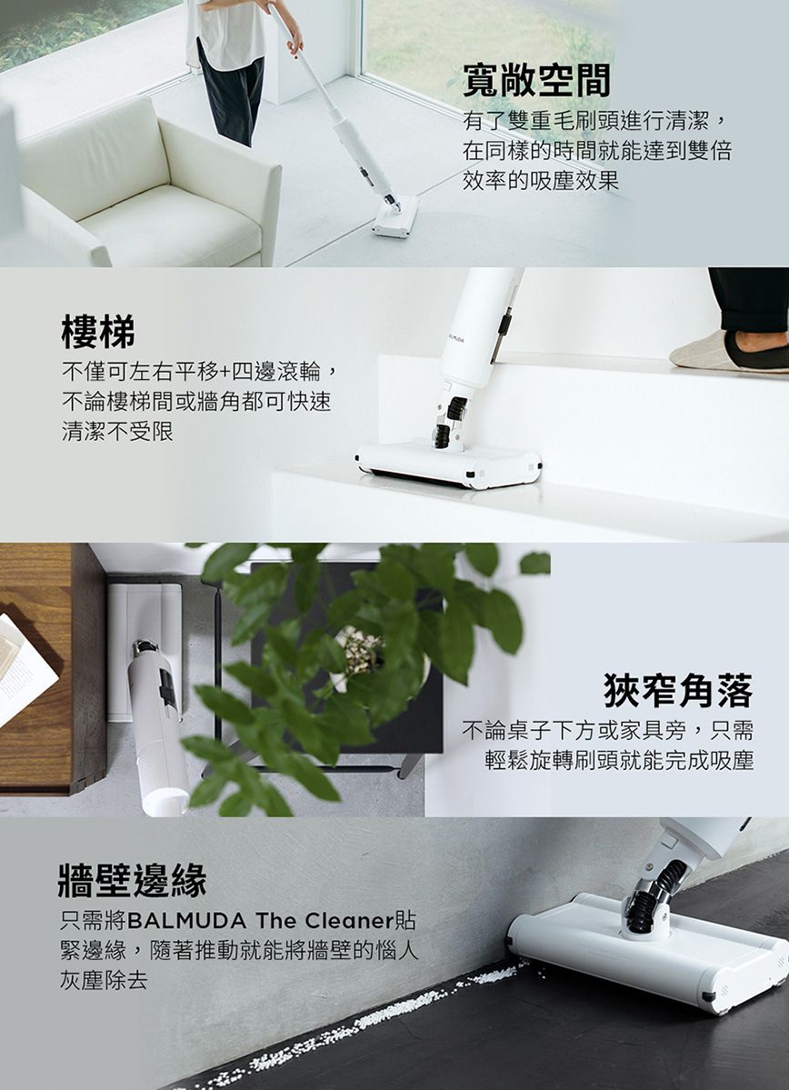 樓梯不僅可左右平移+四邊滾輪,不論樓梯間或牆角都可快速清潔不受限牆壁邊緣只需將BALMUDA The Cleaner貼緊邊緣,隨著推動就能將牆壁的惱人灰塵除去寬敞空間有了雙重毛刷頭進行清潔,在同樣的時間就能達到雙倍效率的吸塵效果狹窄角落不論桌子下方或家具旁,只需輕鬆旋轉刷頭就能完成吸塵