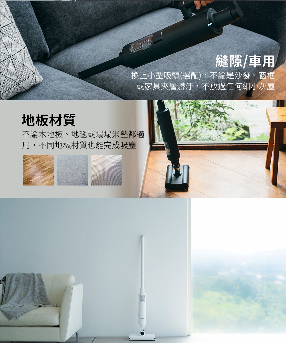 縫隙/車用換上小型吸頭(選配),不論是沙發、窗框或家具夾層髒汙,不放過任何細小灰塵地板材質不論木地板、地毯或塌塌米墊都適用,不同地板材質也能完成吸塵