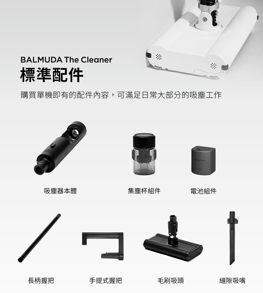 BALMUDA The Cleaner標準配件購買單機即有的配件內容,可滿足日常大部分的吸塵工作 Pock吸塵器本體集塵杯組件電池組件長柄握把手提式握把毛刷吸頭縫隙吸嘴