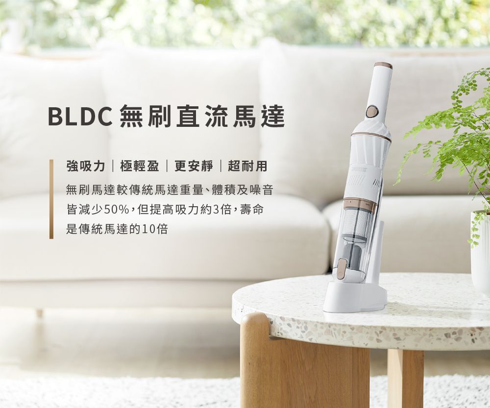 BLDC 無刷直流馬達強吸力極輕盈|更安靜|超耐用無刷馬達較傳統馬達重量、體積及噪音皆減少50%,但提高吸力約3倍,壽命是傳統馬達的10倍