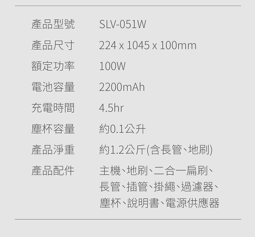 產品型號產品尺寸SLV-051W224  1045 x 100mm額定功率100W電池容量充電時間2200mAh4.5hr塵杯容量約0.1公升產品淨重產品配件約1.2公斤(含長管、地刷)主機、地刷、二合一扁刷、長管、插管、掛繩、過濾器、塵杯、說明書、電源供應器